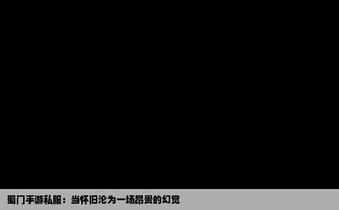 蜀门手游私服：当怀旧沦为一场昂贵的幻觉